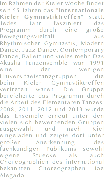 Im Rahmen der Kieler Woche findet seit 55 Jahren das "Internationale Kieler Gymnastiktreffen" statt. Jedes Jahr fasziniert das Programm durch eine große Bewegungsvielfalt aus Rhythmischer Gymnastik, Modern Dance, Jazz Dance, Contemporary Dance, Ballett und vieles mehr. Das Akasha Tanzensemble war 1991 eine der wenigen Universitaetstanzgruppen, die beim Kieler Gymnastiktreffen vertreten waren. Die Gruppe bereicherte das Programm durch die Arbeit des Elementaren Tanzes. 2008, 2011, 2012 und 2013 wurde das Ensemble erneut unter den vielen sich bewerbenden Gruppen ausgewählt und nach Kiel eingeladen und zeigte dort unter großer Anerkennung des fachkundigen Publikums sowohl eigene Stuecke als auch Choreographien des international bekannten Choreographen Joe Alegado. 