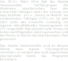 Am 30./31. März 2016 lädt das Akasha Tanzensemble - Vorführgruppe für Modernen, künstlerischen Tanz der Universität Tübingen unter der Leitung von Inge Seefluth - zur 6. „Poetry in Motion“ ins Landestheater Tübingen (LTT) ein. Im Jahr 2005 hatte das Ensemble erstmalig ein eigenes abendfüllendes Tanzprogramm im LTT vorgestellt. Das künstlerische Niveau ist in den nachfolgenden Jahren gewachsen und die Poetry in Motion hat internationales Flair gewonnen. Das Akasha Tanzensemble wird an diesem Abend neue eigene Choreografien vorstellen, es werden aber auch angesehene internationale Gäste das Programm bereichern.